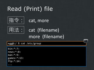 Read (Print) file
指令： cat, more
用法： cat (filename)
more (filename)
egg@:/ % cat /etc/group
bin:*:7:
news:*:8:
man:*:9:
games:*:13:
ftp:*:14:
...

 
