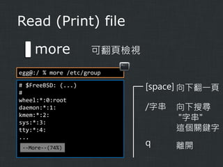 Read (Print) file

more

可翻頁檢視

egg@:/ % more /etc/group
# $FreeBSD: (...)
#
wheel:*:0:root
daemon:*:1:
kmem:*:2:
sys:*:3:
tty:*:4:
...
--More--(74%)

[space] 向下翻一頁
/字串

向下搜尋
"字串"
這個關鍵字

q

離開

 