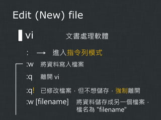 Edit (New) file

vi
:

文書處理軟體

進入指令列模式

:w 將資料寫入檔案
:q

離開 vi

:q! 已修改檔案，但不想儲存，強制離開
:w [filename]

將資料儲存成另一個檔案，
檔名為 "filename"

 