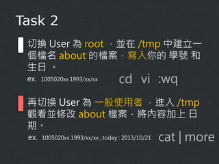 Task 2
切換 User 為 root ，並在 /tmp 中建立一
個檔名 about 的檔案，寫入你的 學號 和
生日 。
ex.

1005020xx 1993/xx/xx

cd vi :wq

再切換 User 為 一般使用者 ，進入 /tmp
觀看並修改 about 檔案，將內容加上 日
期。
ex.

1005020xx 1993/xx/xx , today : 2013/10/21

cat | more

 