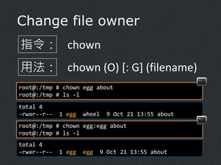 Change file owner
指令： chown
用法： chown (O) [: G] (filename)
root@:/tmp # chown egg about
root@:/tmp # ls -l
total 4
-rwxr--r--

1 egg

wheel

9 Oct 21 13:55 about

root@:/tmp # chown egg:egg about
root@:/tmp # ls -l
total 4
-rwxr--r--

1 egg

egg

9 Oct 21 13:55 about

 