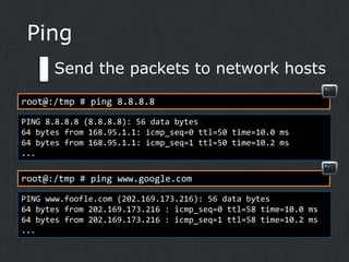 Ping
Send the packets to network hosts
root@:/tmp # ping 8.8.8.8
PING 8.8.8.8 (8.8.8.8): 56 data bytes
64 bytes from 168.95.1.1: icmp_seq=0 ttl=50 time=10.0 ms
64 bytes from 168.95.1.1: icmp_seq=1 ttl=50 time=10.2 ms
...

root@:/tmp # ping www.google.com
PING www.foofle.com (202.169.173.216): 56 data bytes
64 bytes from 202.169.173.216 : icmp_seq=0 ttl=58 time=10.0 ms
64 bytes from 202.169.173.216 : icmp_seq=1 ttl=58 time=10.2 ms
...

 