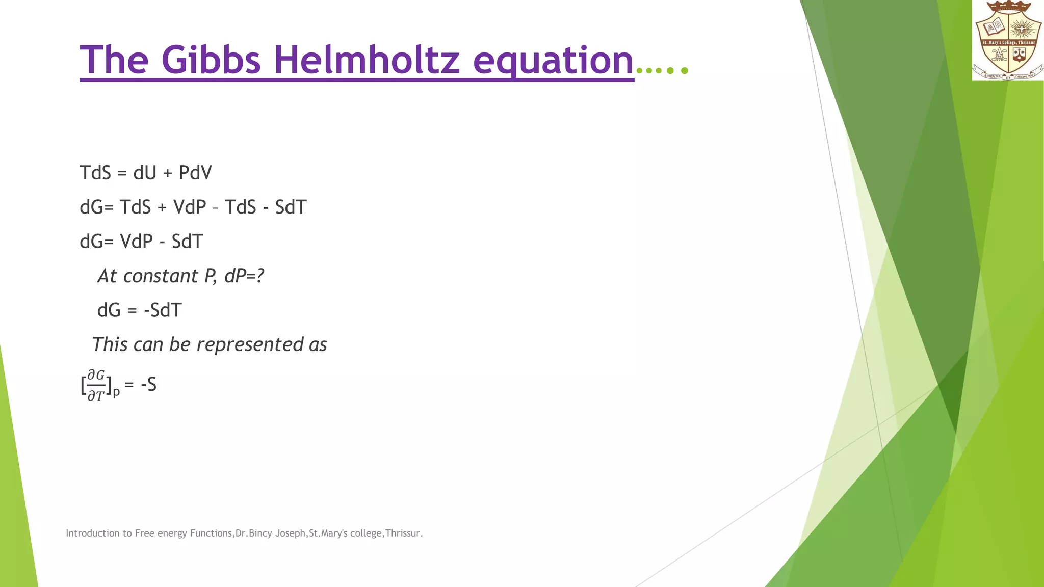 The Gibbs Helmholtz equation…..
TdS = dU + PdV
dG= TdS + VdP – TdS - SdT
dG= VdP - SdT
At constant P, dP=?
dG = -SdT
This can be represented as
[
𝜕𝐺
𝜕𝑇
]p = -S
Introduction to Free energy Functions,Dr.Bincy Joseph,St.Mary's college,Thrissur.
 