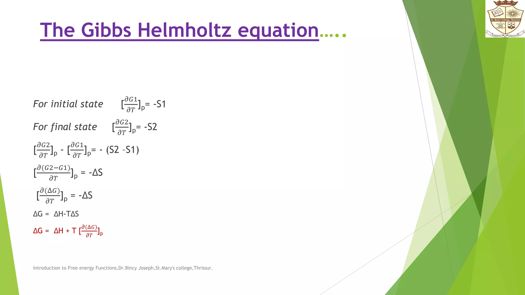 The Gibbs Helmholtz equation…..
For initial state [
𝜕𝐺1
𝜕𝑇
]p= -S1
For final state [
𝜕𝐺2
𝜕𝑇
]p= -S2
[
𝜕𝐺2
𝜕𝑇
]p - [
𝜕𝐺1
𝜕𝑇
]p= - (S2 –S1)
[
𝜕(𝐺2−𝐺1)
𝜕𝑇
]p = -ΔS
[
𝜕(Δ𝐺)
𝜕𝑇
]p = -ΔS
ΔG = ΔH-TΔS
ΔG = ΔH + T [
𝜕(Δ𝐺)
𝜕𝑇
]p
Introduction to Free energy Functions,Dr.Bincy Joseph,St.Mary's college,Thrissur.
 
