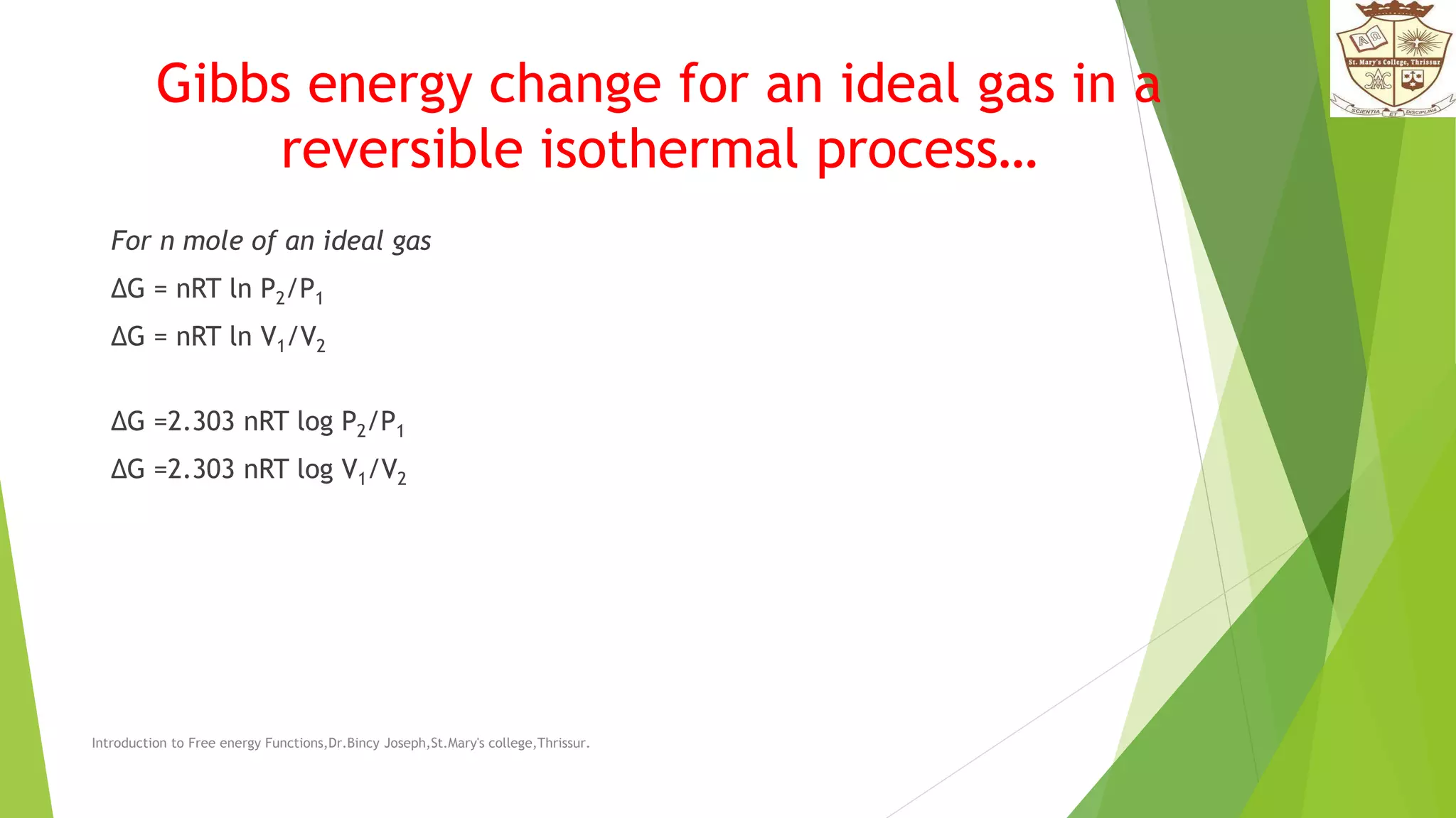 Gibbs energy change for an ideal gas in a
reversible isothermal process…
For n mole of an ideal gas
ΔG = nRT ln P2/P1
ΔG = nRT ln V1/V2
ΔG =2.303 nRT log P2/P1
ΔG =2.303 nRT log V1/V2
Introduction to Free energy Functions,Dr.Bincy Joseph,St.Mary's college,Thrissur.
 