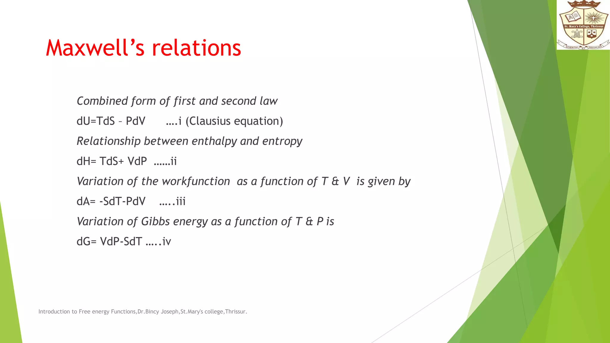 Maxwell’s relations
Combined form of first and second law
dU=TdS – PdV ….i (Clausius equation)
Relationship between enthalpy and entropy
dH= TdS+ VdP ……ii
Variation of the workfunction as a function of T & V is given by
dA= -SdT-PdV …..iii
Variation of Gibbs energy as a function of T & P is
dG= VdP-SdT …..iv
Introduction to Free energy Functions,Dr.Bincy Joseph,St.Mary's college,Thrissur.
 