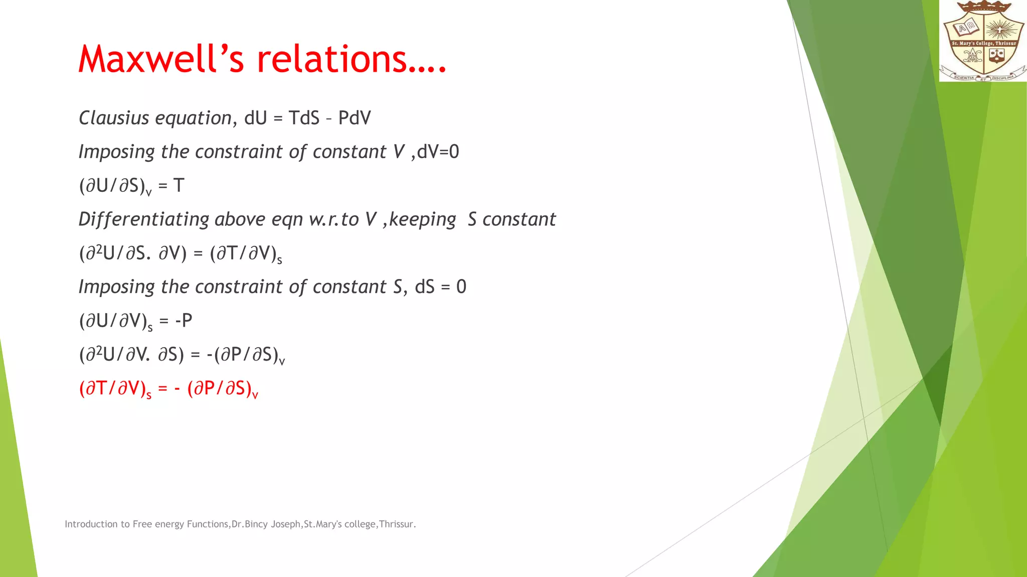 Maxwell’s relations….
Clausius equation, dU = TdS – PdV
Imposing the constraint of constant V ,dV=0
(𝜕U/𝜕S)v = T
Differentiating above eqn w.r.to V ,keeping S constant
(𝜕2U/𝜕S. 𝜕V) = (𝜕T/𝜕V)s
Imposing the constraint of constant S, dS = 0
(𝜕U/𝜕V)s = -P
(𝜕2U/𝜕V. 𝜕S) = -(𝜕P/𝜕S)v
(𝜕T/𝜕V)s = - (𝜕P/𝜕S)v
Introduction to Free energy Functions,Dr.Bincy Joseph,St.Mary's college,Thrissur.
 