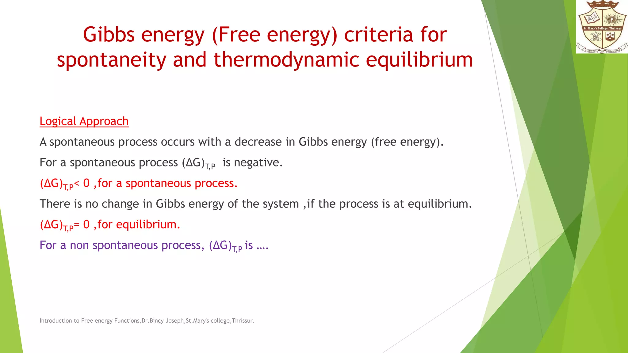 Gibbs energy (Free energy) criteria for
spontaneity and thermodynamic equilibrium
Logical Approach
A spontaneous process occurs with a decrease in Gibbs energy (free energy).
For a spontaneous process (ΔG)T,P is negative.
(ΔG)T,P< 0 ,for a spontaneous process.
There is no change in Gibbs energy of the system ,if the process is at equilibrium.
(ΔG)T,P= 0 ,for equilibrium.
For a non spontaneous process, (ΔG)T,P is ….
Introduction to Free energy Functions,Dr.Bincy Joseph,St.Mary's college,Thrissur.
 