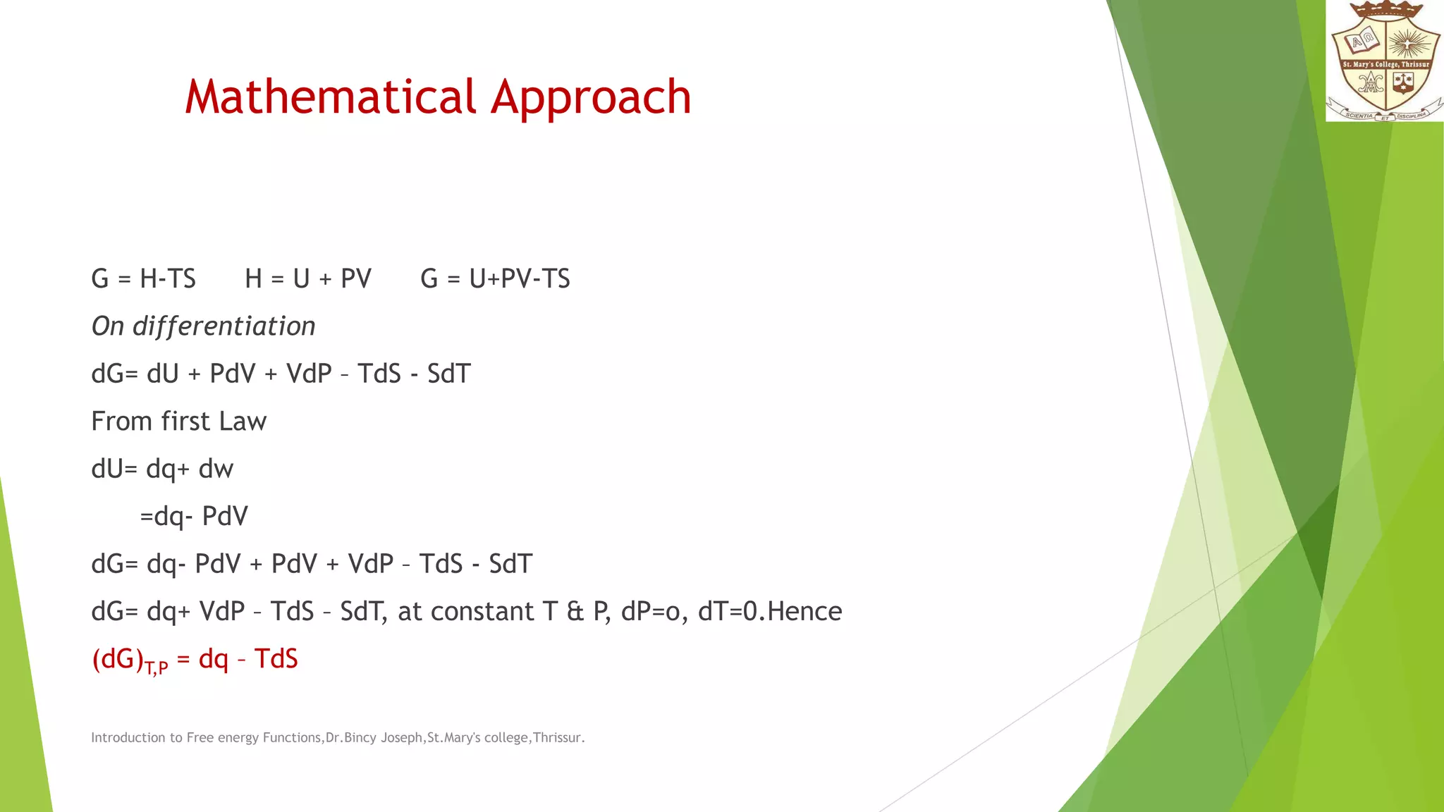 Mathematical Approach
G = H-TS H = U + PV G = U+PV-TS
On differentiation
dG= dU + PdV + VdP – TdS - SdT
From first Law
dU= dq+ dw
=dq- PdV
dG= dq- PdV + PdV + VdP – TdS - SdT
dG= dq+ VdP – TdS – SdT, at constant T & P, dP=o, dT=0.Hence
(dG)T,P = dq – TdS
Introduction to Free energy Functions,Dr.Bincy Joseph,St.Mary's college,Thrissur.
 