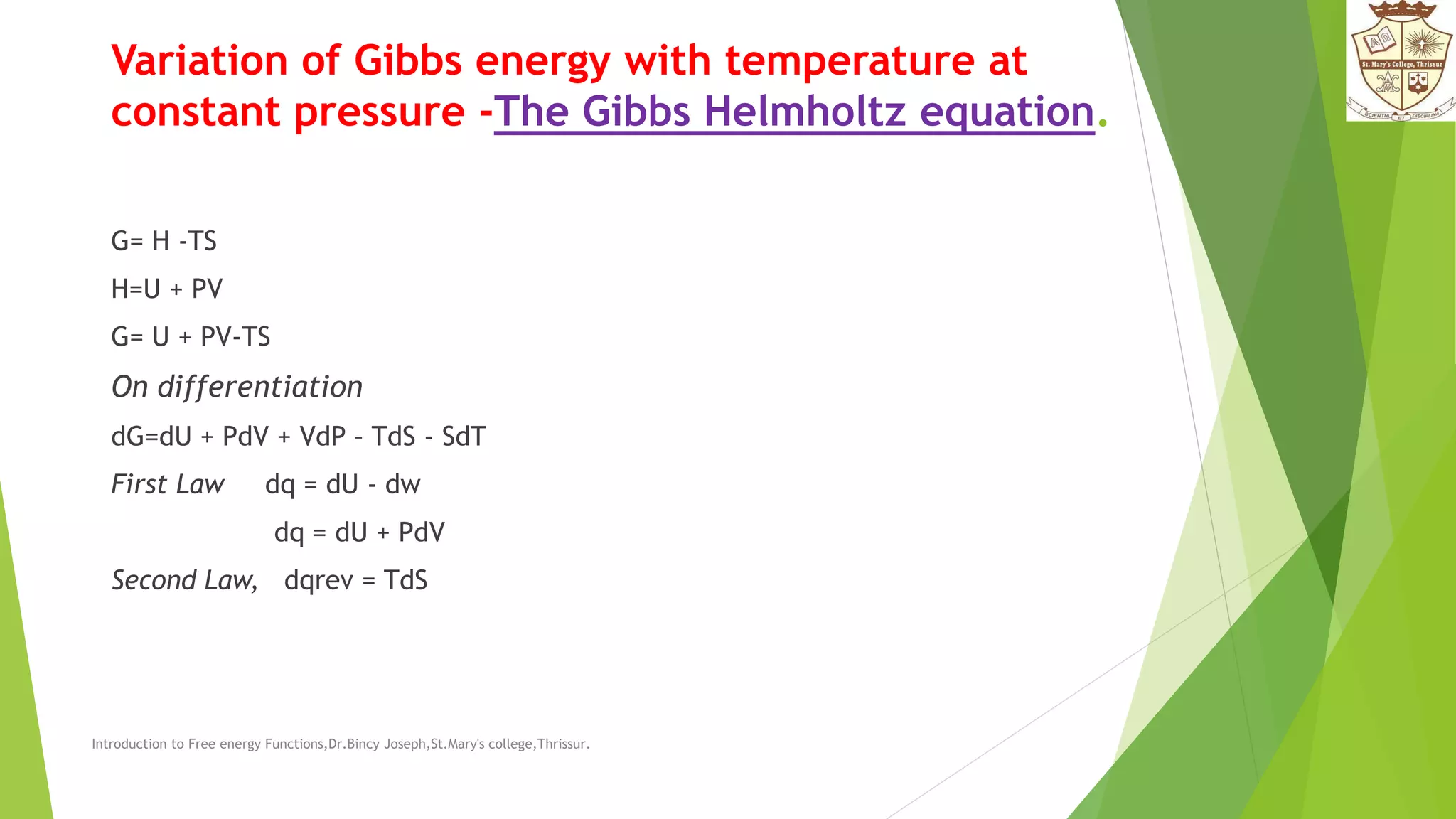 Variation of Gibbs energy with temperature at
constant pressure -The Gibbs Helmholtz equation.
G= H -TS
H=U + PV
G= U + PV-TS
On differentiation
dG=dU + PdV + VdP – TdS - SdT
First Law dq = dU - dw
dq = dU + PdV
Second Law, dqrev = TdS
Introduction to Free energy Functions,Dr.Bincy Joseph,St.Mary's college,Thrissur.
 