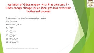 Variation of Gibbs energy with P at constant T -
Gibbs energy change for an ideal gas in a reversible
isothermal process
For a system undergoing a reversible change
dG= VdP – SdT
At constant T, dT=0
dG = VdP
ΔG = 𝑝1
𝑝2
𝑉𝑑𝑃
ΔG = 𝑝1
𝑝2 𝑅𝑇
𝑃
𝑑𝑃
ΔG =RT ln P2/P1
ΔG =RT ln V1/V2
Introduction to Free energy Functions,Dr.Bincy Joseph,St.Mary's college,Thrissur.
 