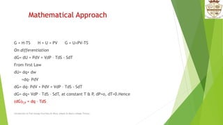 Mathematical Approach
G = H-TS H = U + PV G = U+PV-TS
On differentiation
dG= dU + PdV + VdP – TdS - SdT
From first Law
dU= dq+ dw
=dq- PdV
dG= dq- PdV + PdV + VdP – TdS - SdT
dG= dq+ VdP – TdS – SdT, at constant T & P, dP=o, dT=0.Hence
(dG)T,P = dq – TdS
Introduction to Free energy Functions,Dr.Bincy Joseph,St.Mary's college,Thrissur.
 