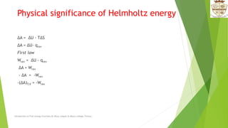 Physical significance of Helmholtz energy
ΔA = ΔU - TΔS
ΔA = ΔU- qrev
First law
Wrev = ΔU - qrev
ΔA = Wrev
- ΔA = -Wrev
-(ΔA)T,V = -Wrev
Introduction to Free energy Functions,Dr.Bincy Joseph,St.Mary's college,Thrissur.
 