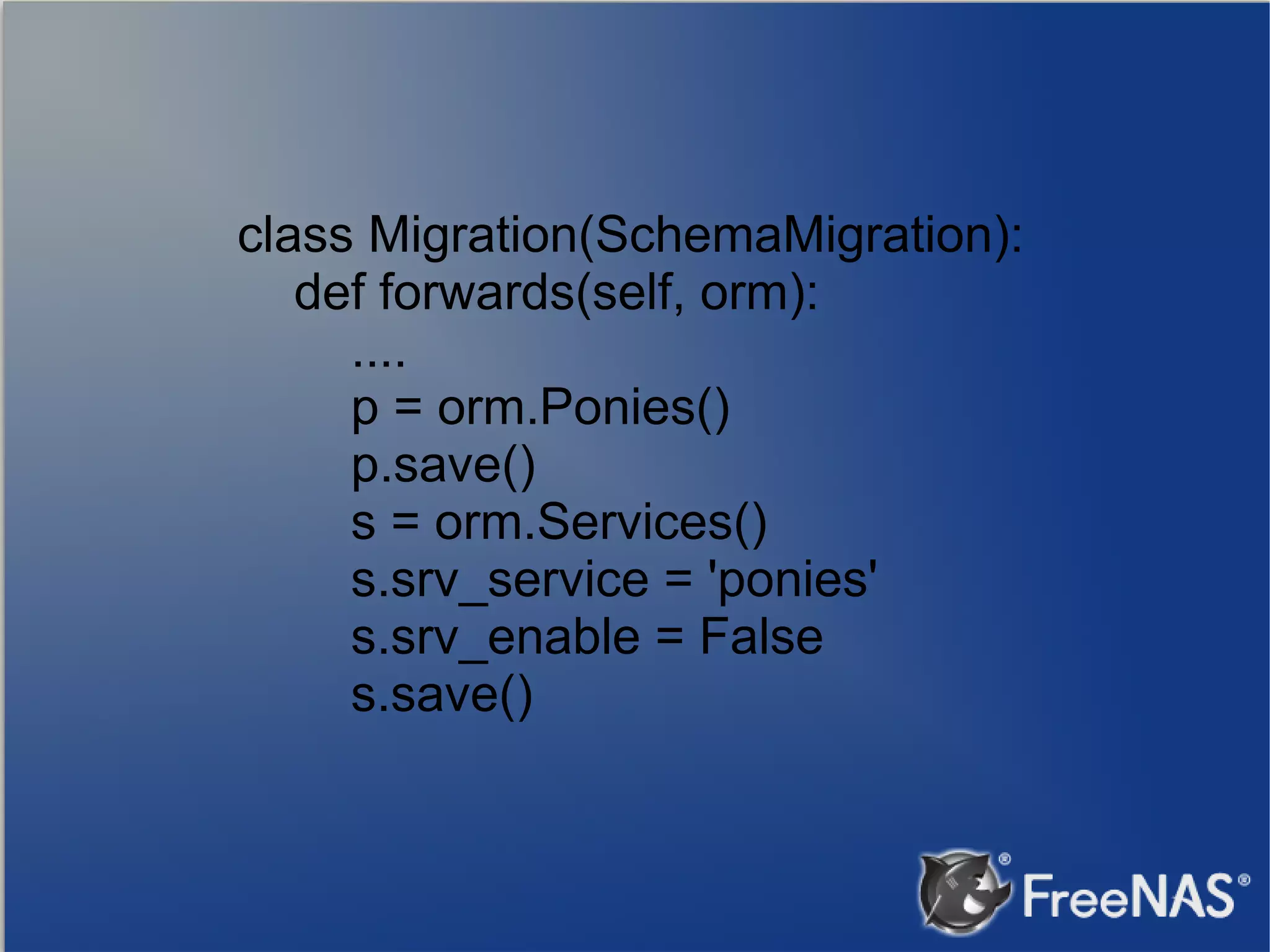 class Migration(SchemaMigration): def forwards(self, orm): .... p = orm.Ponies() p.save() s = orm.Services() s.srv_service = 'ponies' s.srv_enable = False s.save() 