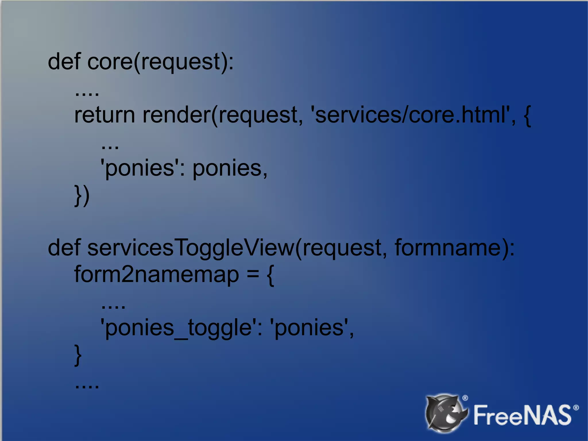 def core(request): .... return render(request, 'services/core.html', { ... 'ponies': ponies, }) def servicesToggleView(request, formname): form2namemap = { .... 'ponies_toggle': 'ponies', } .... 