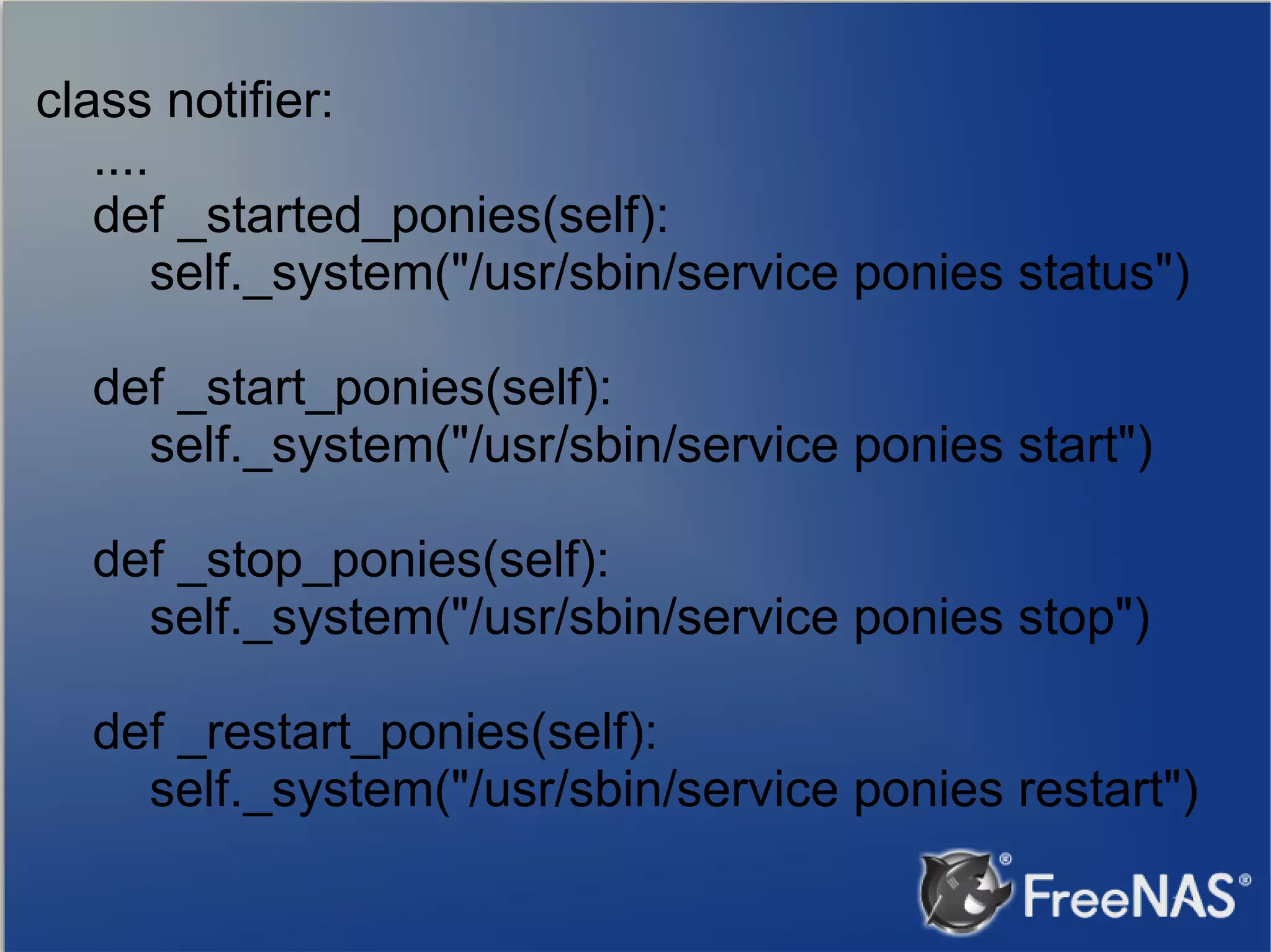 class notifier: .... def _started_ponies(self): self._system("/usr/sbin/service ponies status") def _start_ponies(self): self._system("/usr/sbin/service ponies start") def _stop_ponies(self): self._system("/usr/sbin/service ponies stop") def _restart_ponies(self): self._system("/usr/sbin/service ponies restart") 