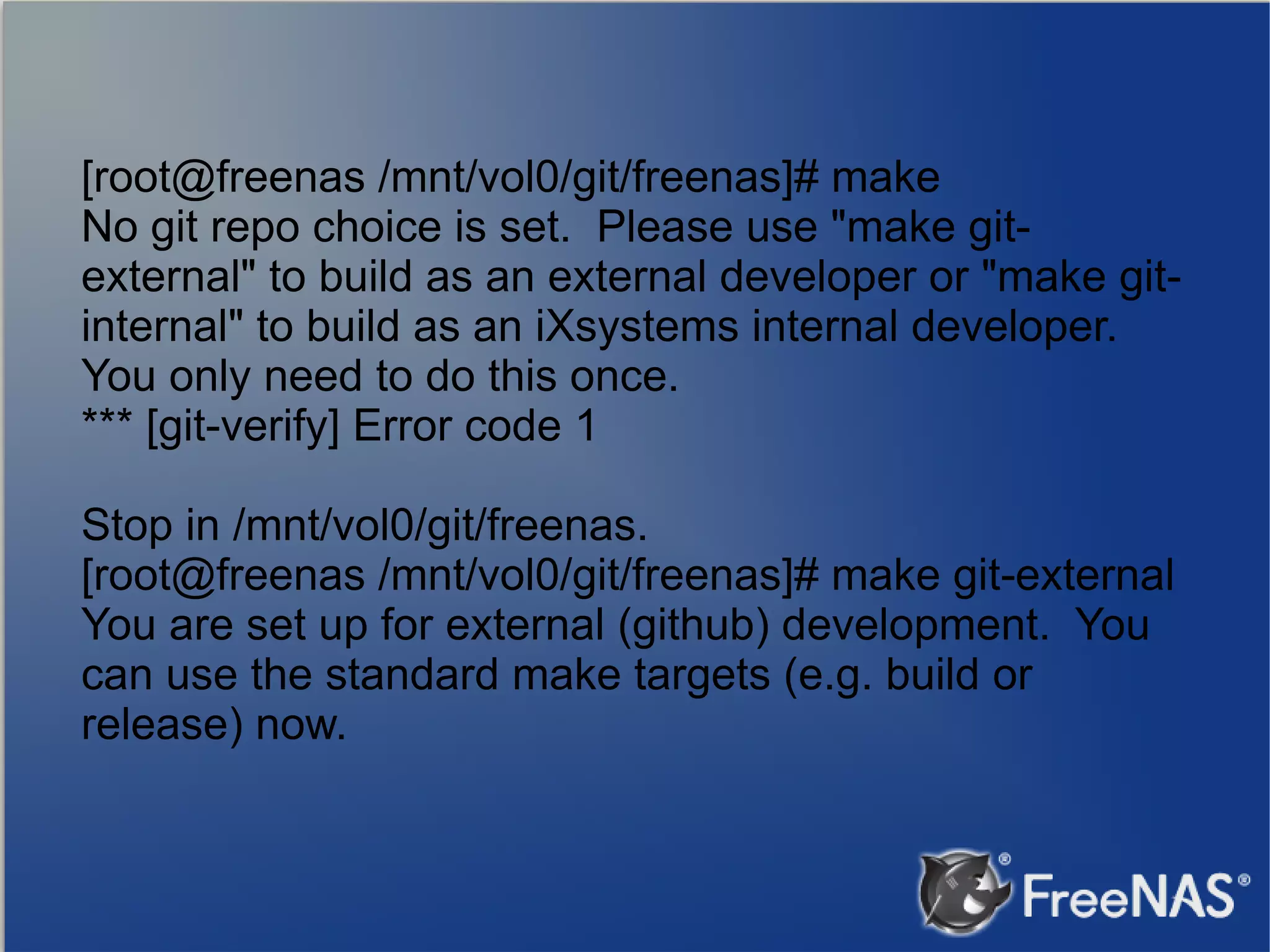 [root@freenas /mnt/vol0/git/freenas]# make No git repo choice is set. Please use "make gitexternal" to build as an external developer or "make gitinternal" to build as an iXsystems internal developer. You only need to do this once. *** [git-verify] Error code 1 Stop in /mnt/vol0/git/freenas. [root@freenas /mnt/vol0/git/freenas]# make git-external You are set up for external (github) development. You can use the standard make targets (e.g. build or release) now. 