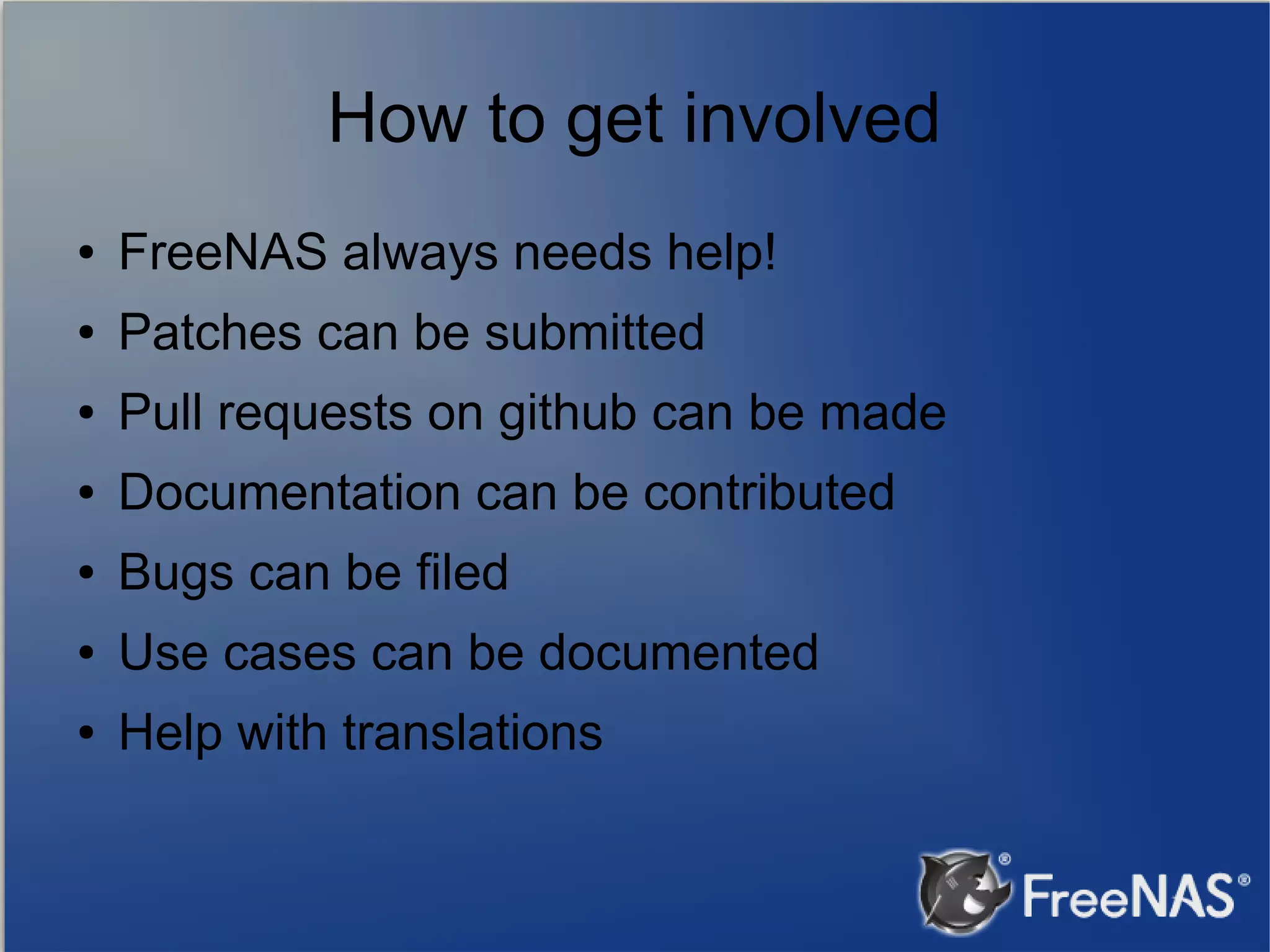 How to get involved ● FreeNAS always needs help! ● Patches can be submitted ● Pull requests on github can be made ● Documentation can be contributed ● Bugs can be filed ● Use cases can be documented ● Help with translations 