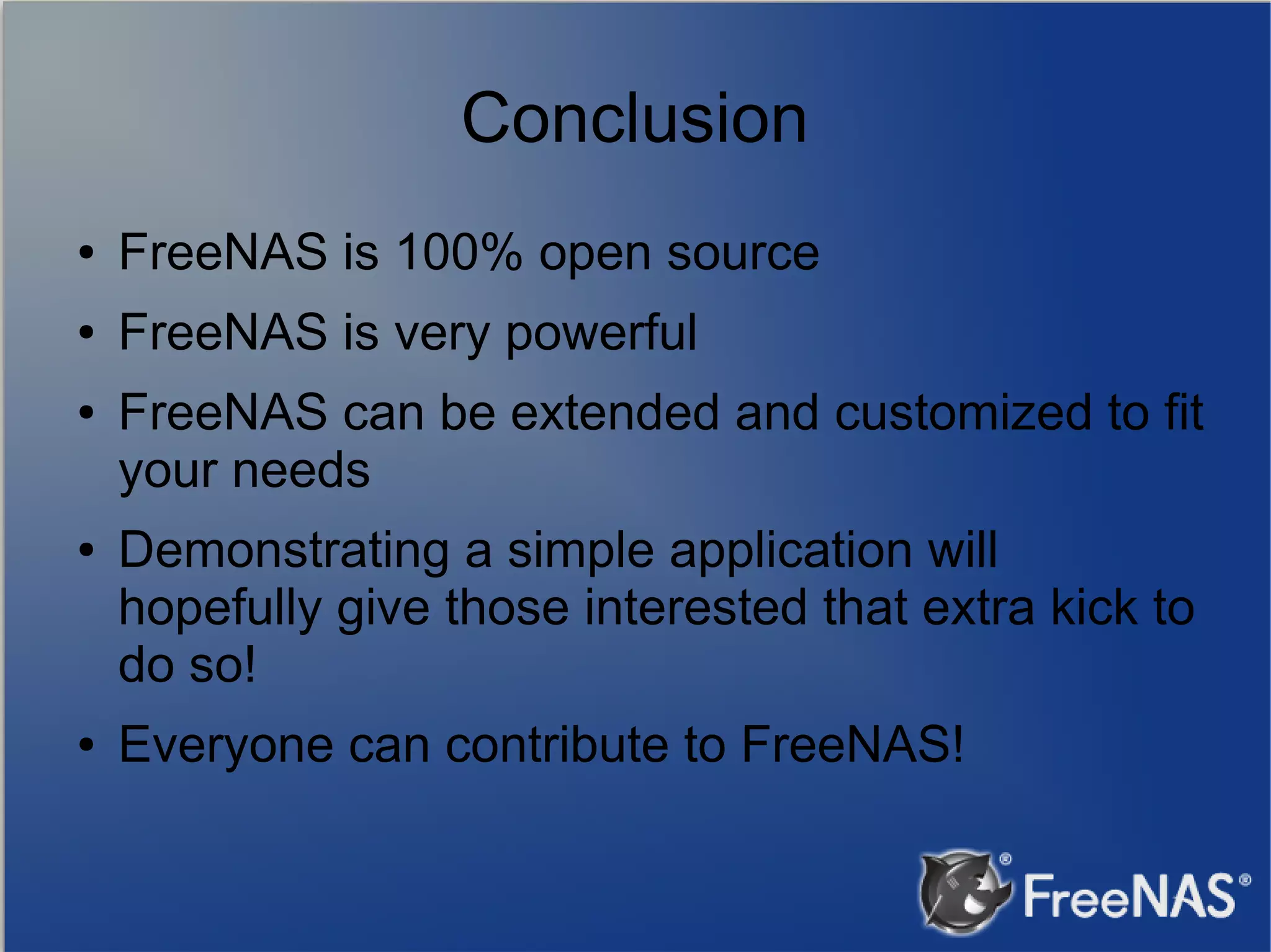 Conclusion ● FreeNAS is 100% open source ● FreeNAS is very powerful ● ● ● FreeNAS can be extended and customized to fit your needs Demonstrating a simple application will hopefully give those interested that extra kick to do so! Everyone can contribute to FreeNAS! 