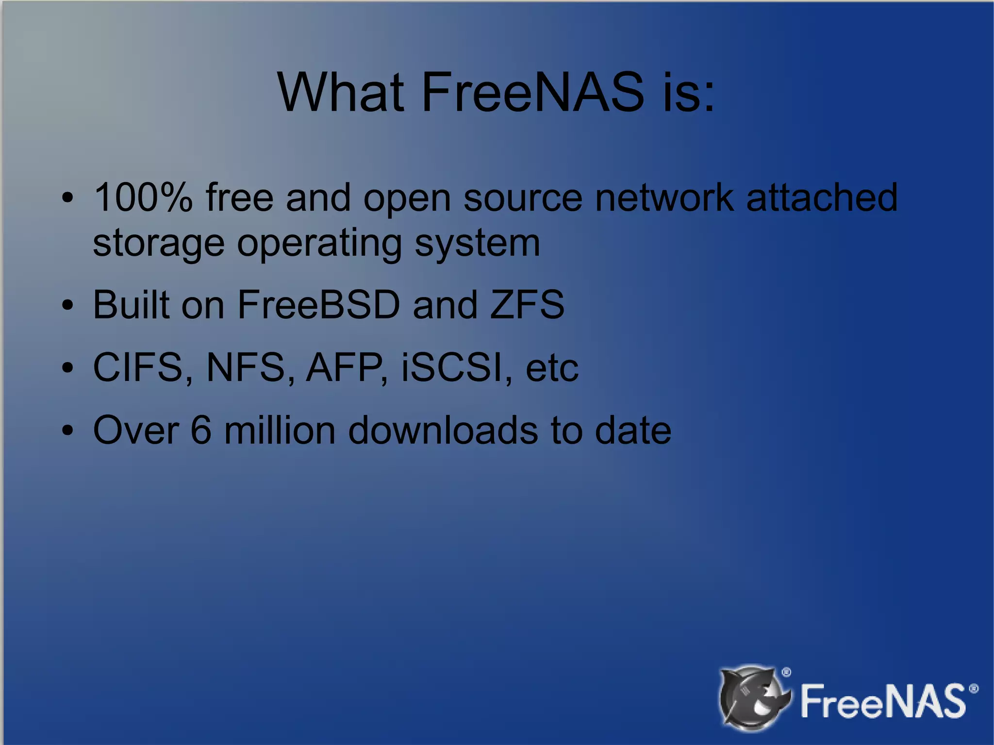 What FreeNAS is: ● 100% free and open source network attached storage operating system ● Built on FreeBSD and ZFS ● CIFS, NFS, AFP, iSCSI, etc ● Over 6 million downloads to date 