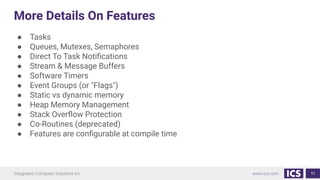 More Details On Features
● Tasks
● Queues, Mutexes, Semaphores
● Direct To Task Notiﬁcations
● Stream & Message Buffers
● Software Timers
● Event Groups (or "Flags")
● Static vs dynamic memory
● Heap Memory Management
● Stack Overﬂow Protection
● Co-Routines (deprecated)
● Features are conﬁgurable at compile time
11
 