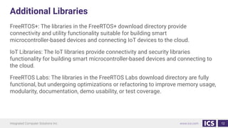 Additional Libraries
FreeRTOS+: The libraries in the FreeRTOS+ download directory provide
connectivity and utility functionality suitable for building smart
microcontroller-based devices and connecting IoT devices to the cloud.
IoT Libraries: The IoT libraries provide connectivity and security libraries
functionality for building smart microcontroller-based devices and connecting to
the cloud.
FreeRTOS Labs: The libraries in the FreeRTOS Labs download directory are fully
functional, but undergoing optimizations or refactoring to improve memory usage,
modularity, documentation, demo usability, or test coverage.
12
 