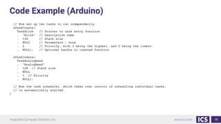 Code Example (Arduino)
// Now set up two tasks to run independently.
xTaskCreate(
TaskBlink // Pointer to task entry function
, "Blink" // Descriptive name
, 128 // Stack size
, NULL // Parameters - none
, 2 // Priority, with 3 being the highest, and 0 being the lowest.
, NULL); // Optional handle to created function
xTaskCreate(
TaskAnalogRead
, "AnalogRead"
, 128 // Stack size
, NULL
, 1 // Priority
, NULL);
// Now the task scheduler, which takes over control of scheduling individual tasks,
// is automatically started.
}
16
 