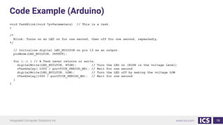 Code Example (Arduino)
void TaskBlink(void *pvParameters) // This is a task.
{
/*
Blink: Turns on an LED on for one second, then off for one second, repeatedly.
*/
// Initialize digital LED_BUILTIN on pin 13 as an output.
pinMode(LED_BUILTIN, OUTPUT);
for (;;) { // A Task never returns or exits.
digitalWrite(LED_BUILTIN, HIGH); // Turn the LED on (HIGH is the voltage level)
vTaskDelay( 1000 / portTICK_PERIOD_MS); // Wait for one second
digitalWrite(LED_BUILTIN, LOW); // Turn the LED off by making the voltage LOW
vTaskDelay(1000 / portTICK_PERIOD_MS); // Wait for one second
}
}
18
 