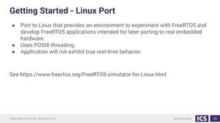 Getting Started - Linux Port
● Port to Linux that provides an environment to experiment with FreeRTOS and
develop FreeRTOS applications intended for later porting to real embedded
hardware.
● Uses POSIX threading.
● Application will not exhibit true real-time behavior.
See https://www.freertos.org/FreeRTOS-simulator-for-Linux.html
20
 