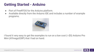 Getting Started - Arduino
● Port of FreeRTOS for the Arduino platform.
● Available directly from the Arduino IDE and includes a number of example
programs.
I found it very easy to get the examples to run on a low cost (~$5) Arduino Pro
Mini (ATmega328P) that I had on hand.
22
 