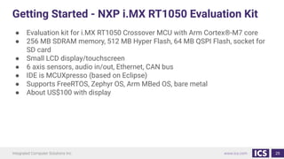Getting Started - NXP i.MX RT1050 Evaluation Kit
● Evaluation kit for i.MX RT1050 Crossover MCU with Arm Cortex®-M7 core
● 256 MB SDRAM memory, 512 MB Hyper Flash, 64 MB QSPI Flash, socket for
SD card
● Small LCD display/touchscreen
● 6 axis sensors, audio in/out, Ethernet, CAN bus
● IDE is MCUXpresso (based on Eclipse)
● Supports FreeRTOS, Zephyr OS, Arm MBed OS, bare metal
● About US$100 with display
25
 