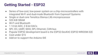 Getting Started - ESP32
● Series of low-cost, low-power system on a chip microcontrollers with
integrated Wi-Fi and dual-mode Bluetooth from Espressif Systems
● Single or dual core Tensilica Xtensa LX6 microprocessor
● 520 KiB SRAM
● Wi-Fi and Bluetooth
● 1 12-bit ADC, 2 8-bit DACs
● SPI, I2C, UART, SDIO, SPI, Ethernet, CAN bus
● Popular ESP32 development board is the ESP32-DevKitC ESP32-WROOM-32E
● Cost under $15
● Add-on to support the Arduino IDE
28
 