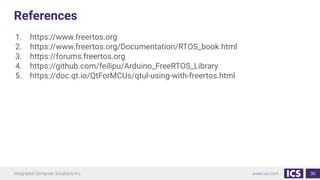 References
1. https://www.freertos.org
2. https://www.freertos.org/Documentation/RTOS_book.html
3. https://forums.freertos.org
4. https://github.com/feilipu/Arduino_FreeRTOS_Library
5. https://doc.qt.io/QtForMCUs/qtul-using-with-freertos.html
30
 
