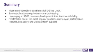 Summary
● Most microcontrollers can't run a full OS like Linux.
● Some applications requires real-time processing.
● Leveraging an RTOS can save development time, improve reliability.
● FreeRTOS is one of the most popular solutions due to cost, performance,
features, scalability, and wide platform support.
31
 