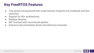 Key FreeRTOS Features
● Tiny, power-saving kernel with small memory footprint, low overhead, and fast
execution
● Support for 40+ architectures
● Modular libraries
● MIT licensed with commercial options
● Extensive documentation (book and reference manuals)
7
 