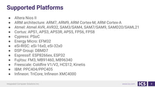 Supported Platforms
● Altera Nios II
● ARM architecture: ARM7, ARM9, ARM Cortex-M, ARM Cortex-A
● Atmel: Atmel AVR, AVR32, SAM3/SAM4, SAM7/SAM9, SAMD20/SAML21
● Cortus: APS1, APS3, APS3R, APS5, FPS6, FPS8
● Cypress: PSoC
● Energy Micro: EFM32
● eSi-RISC: eSi-16x0, eSi-32x0
● DSP Group: DBMD7
● Espressif: ESP8266ex, ESP32
● Fujitsu: FM3, MB91460, MB96340
● Freescale: Coldﬁre V1/V2, HCS12, Kinetis
● IBM: PPC404/PPC405
● Inﬁneon: TriCore, Inﬁneon XMC4000
8
 