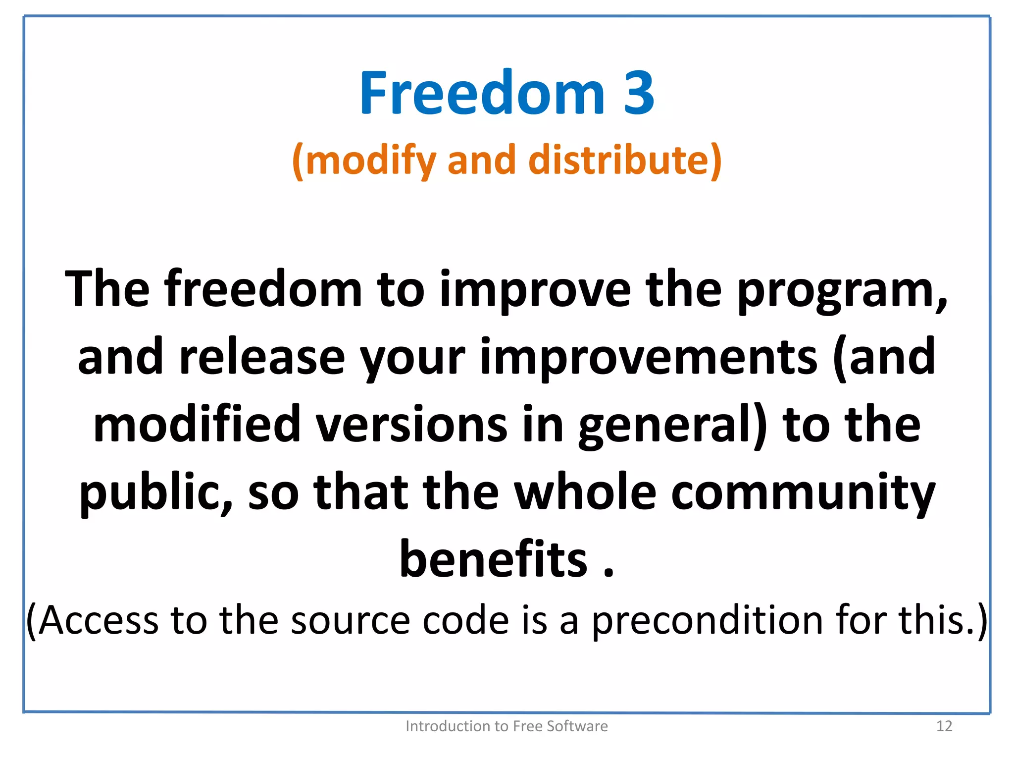 Freedom 3
               (modify and distribute)

  The freedom to improve the program, 
  and release your improvements (and 
   modified versions in general) to the 
  public, so that the whole community 
                benefits . 
(Access to the source code is a precondition for this.) 

                     Introduction to Free Software    12
 