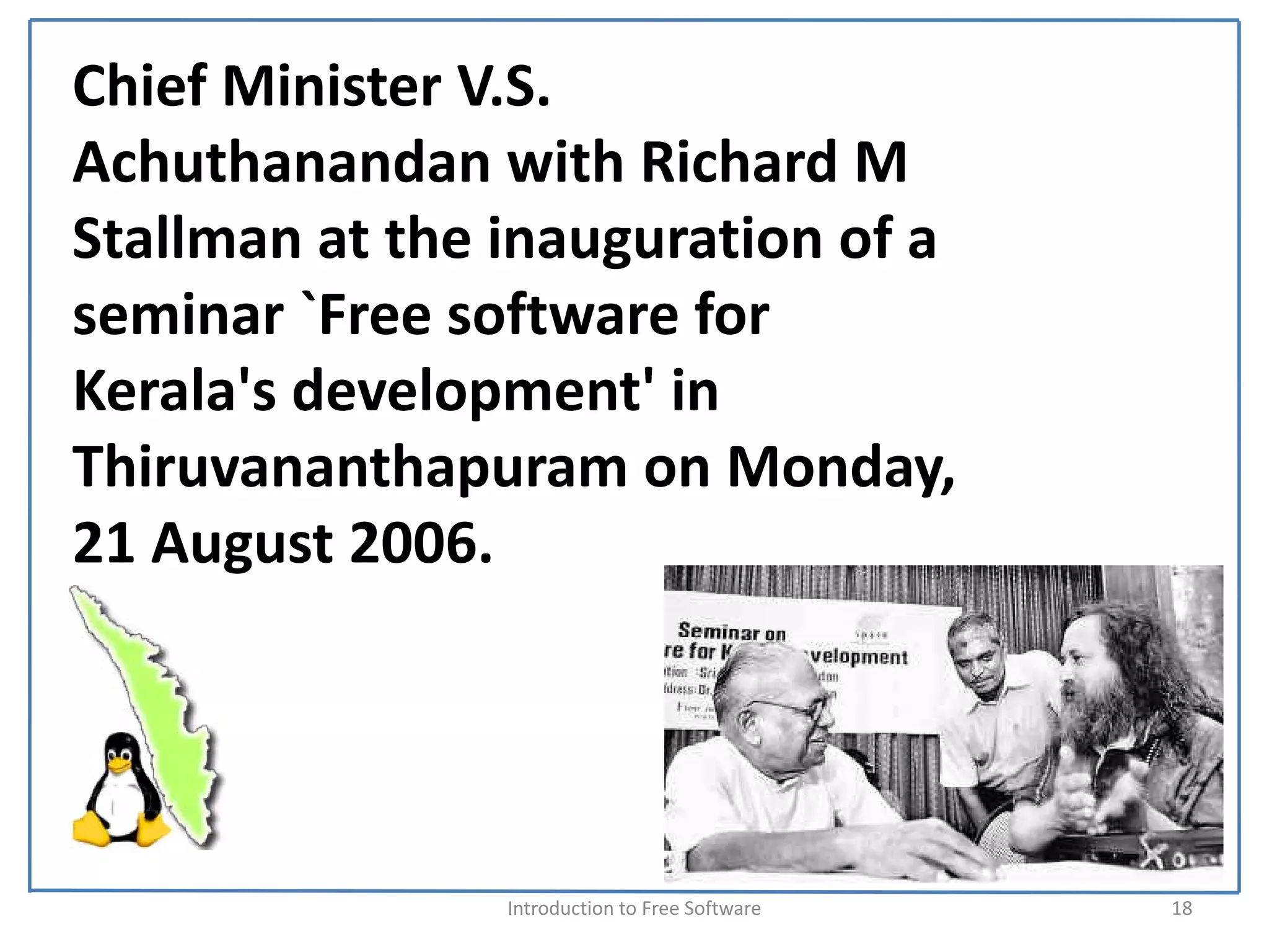 Chief Minister V.S. 
Achuthanandan with Richard M 
Stallman at the inauguration of a 
seminar `Free software for 
Kerala's development' in 
Thiruvananthapuram on Monday, 
21 August 2006.




                Introduction to Free Software    18
 