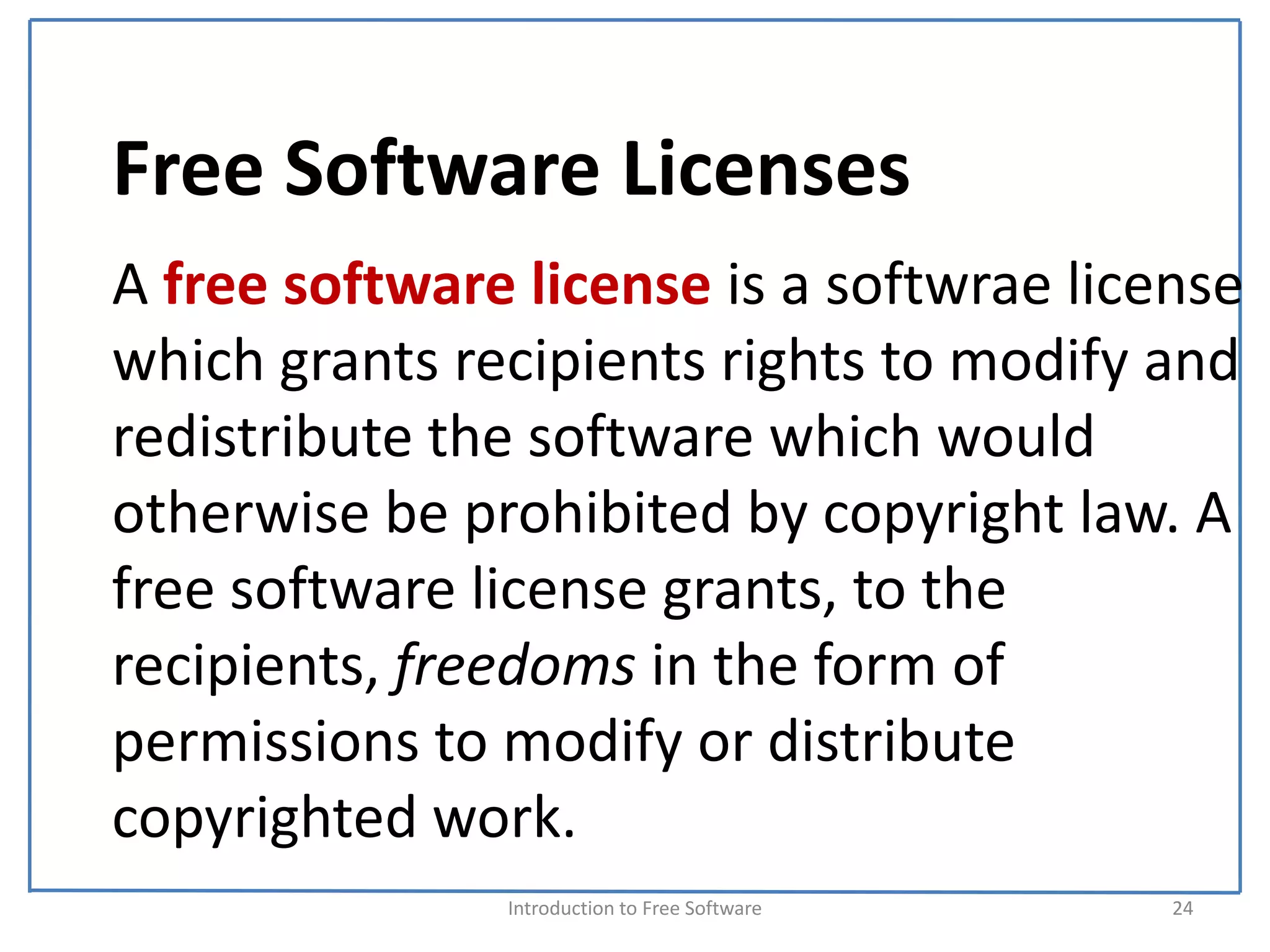 Free Software Licenses
A free software license is a softwrae license 
which grants recipients rights to modify and 
redistribute the software which would 
otherwise be prohibited by copyright law. A 
free software license grants, to the 
recipients, freedoms in the form of 
permissions to modify or distribute 
copyrighted work.
               Introduction to Free Software    24
 