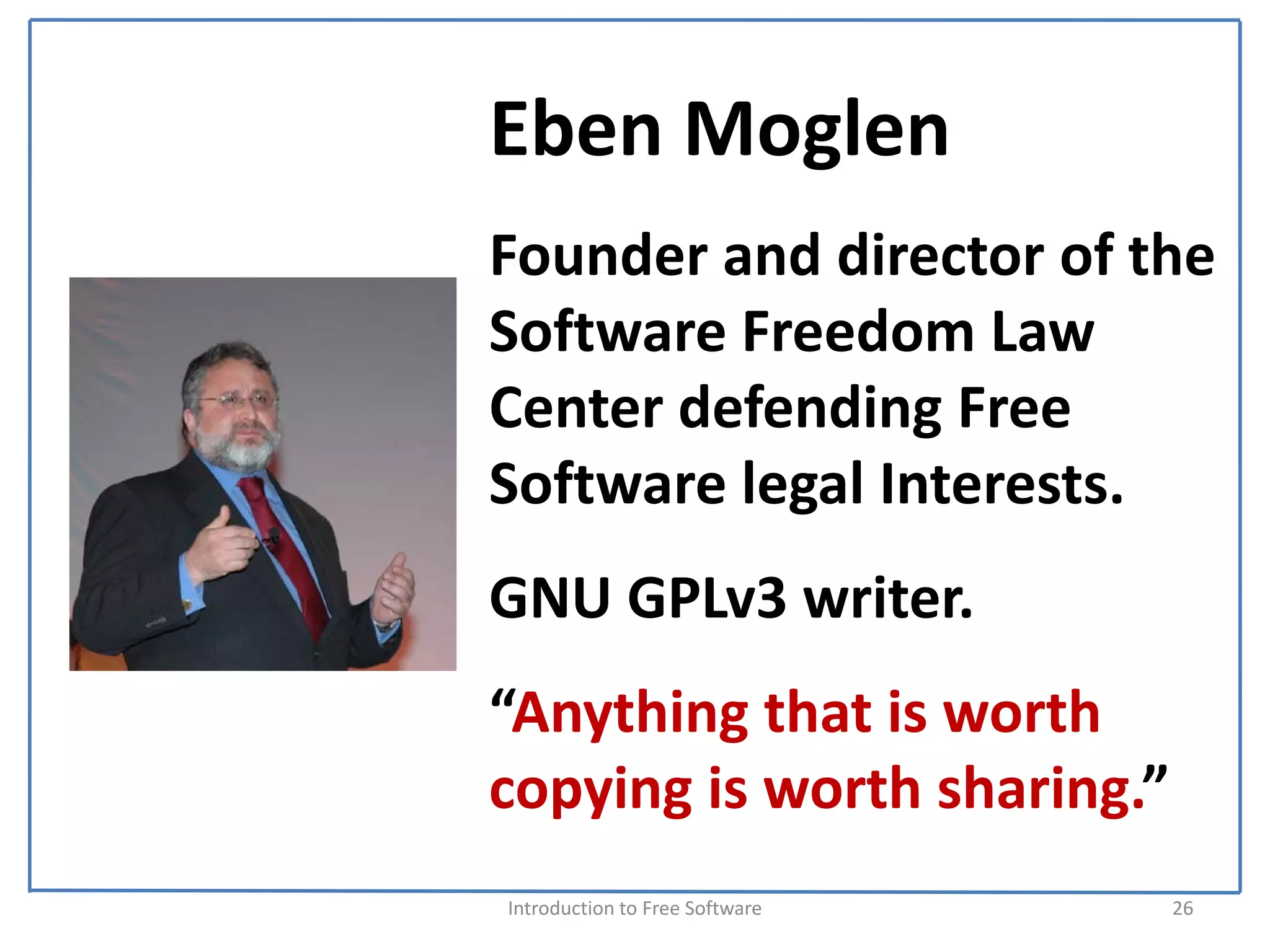 Eben Moglen
Founder and director of the 
Software Freedom Law 
Center defending Free 
Software legal Interests.
GNU GPLv3 writer.
“Anything that is worth 
copying is worth sharing.”
Introduction to Free Software    26
 