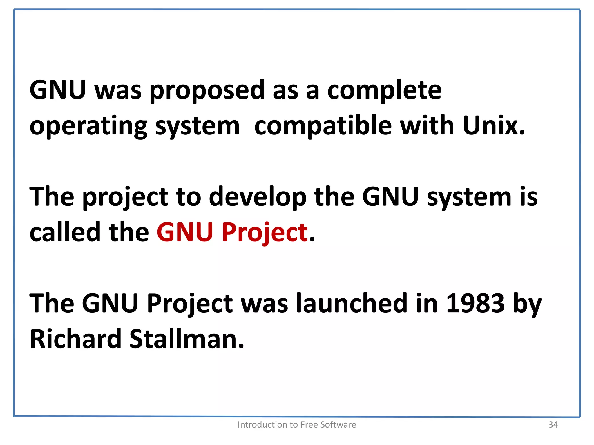 GNU was proposed as a complete 
operating system  compatible with Unix. 

The project to develop the GNU system is 
called the GNU Project.

The GNU Project was launched in 1983 by 
Richard Stallman.

                Introduction to Free Software    34
 