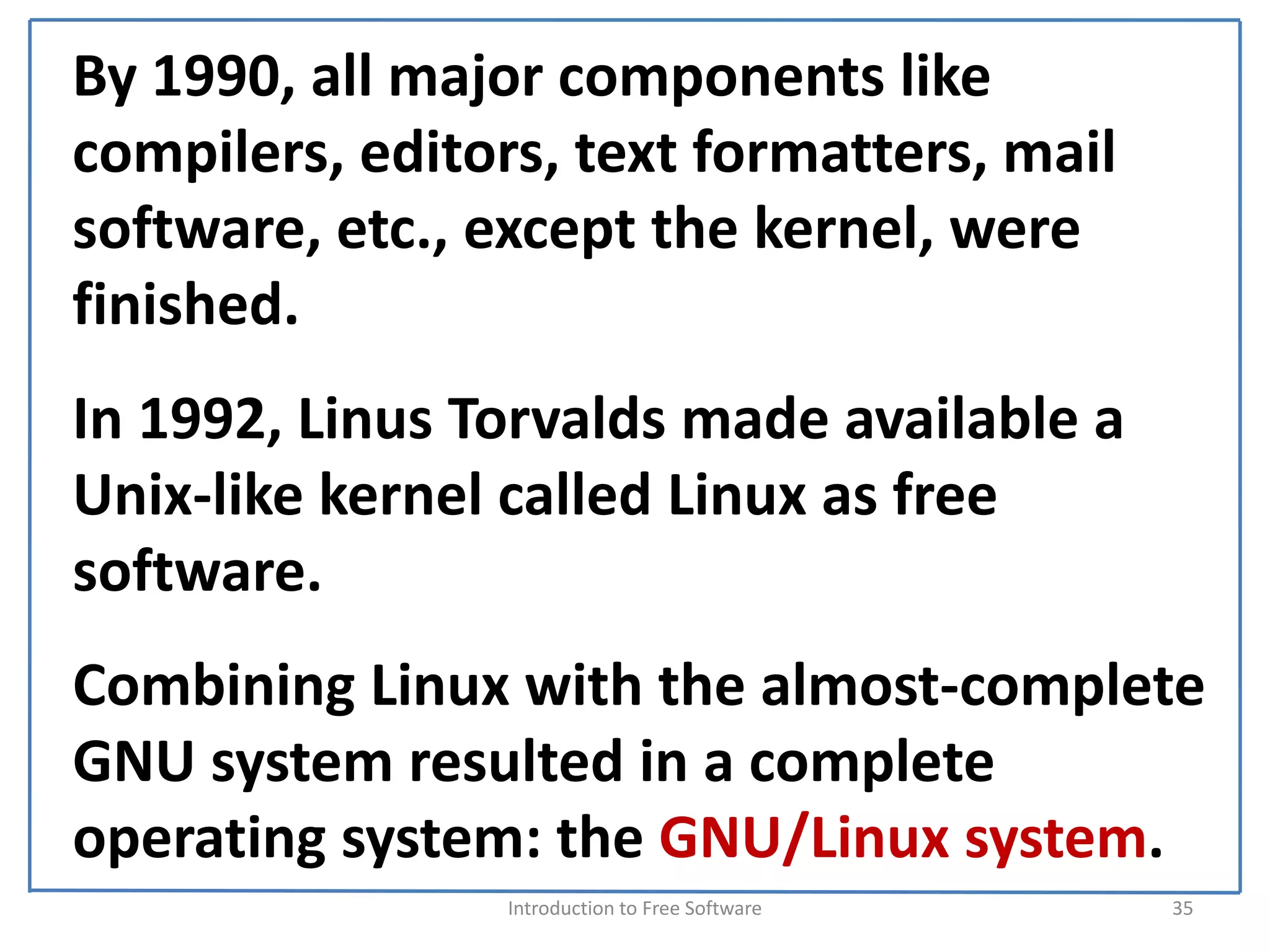 By 1990, all major components like 
compilers, editors, text formatters, mail 
software, etc., except the kernel, were 
finished.
In 1992, Linus Torvalds made available a 
Unix‐like kernel called Linux as free 
software.
Combining Linux with the almost‐complete 
GNU system resulted in a complete 
operating system: the GNU/Linux system.
                 Introduction to Free Software    35
 