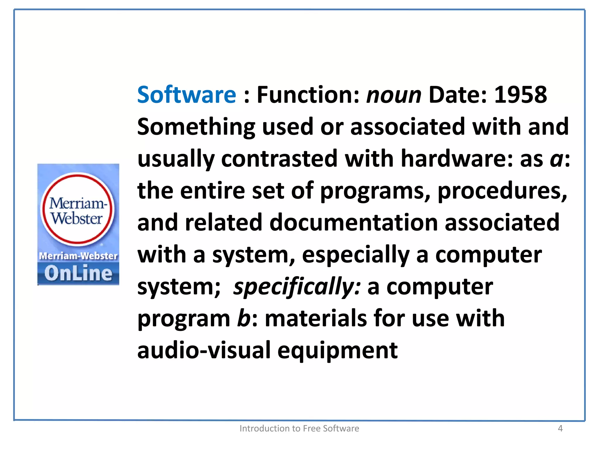 Software : Function: noun Date: 1958
Something used or associated with and 
usually contrasted with hardware: as a:  
the entire set of programs, procedures, 
and related documentation associated 
with a system, especially a computer 
system;  specifically: a computer 
program b: materials for use with 
audio‐visual equipment

         Introduction to Free Software    4
 