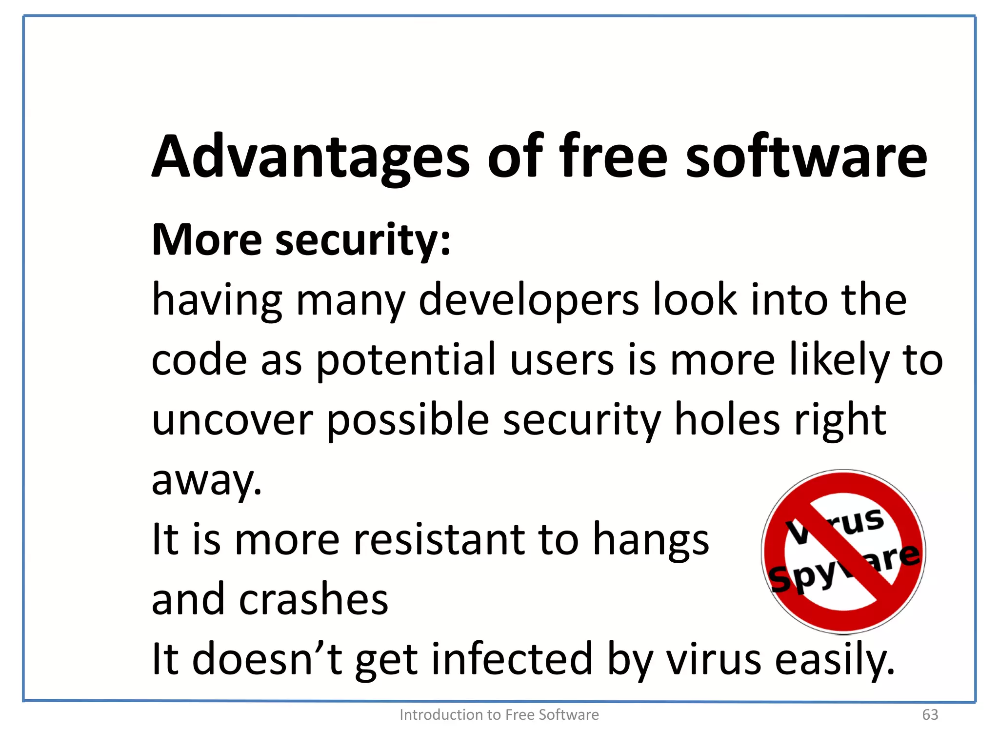 Advantages of free software
More security:
having many developers look into the 
code as potential users is more likely to 
uncover possible security holes right 
away. 
It is more resistant to hangs 
and crashes
It doesn’t get infected by virus easily.
            Introduction to Free Software    63
 