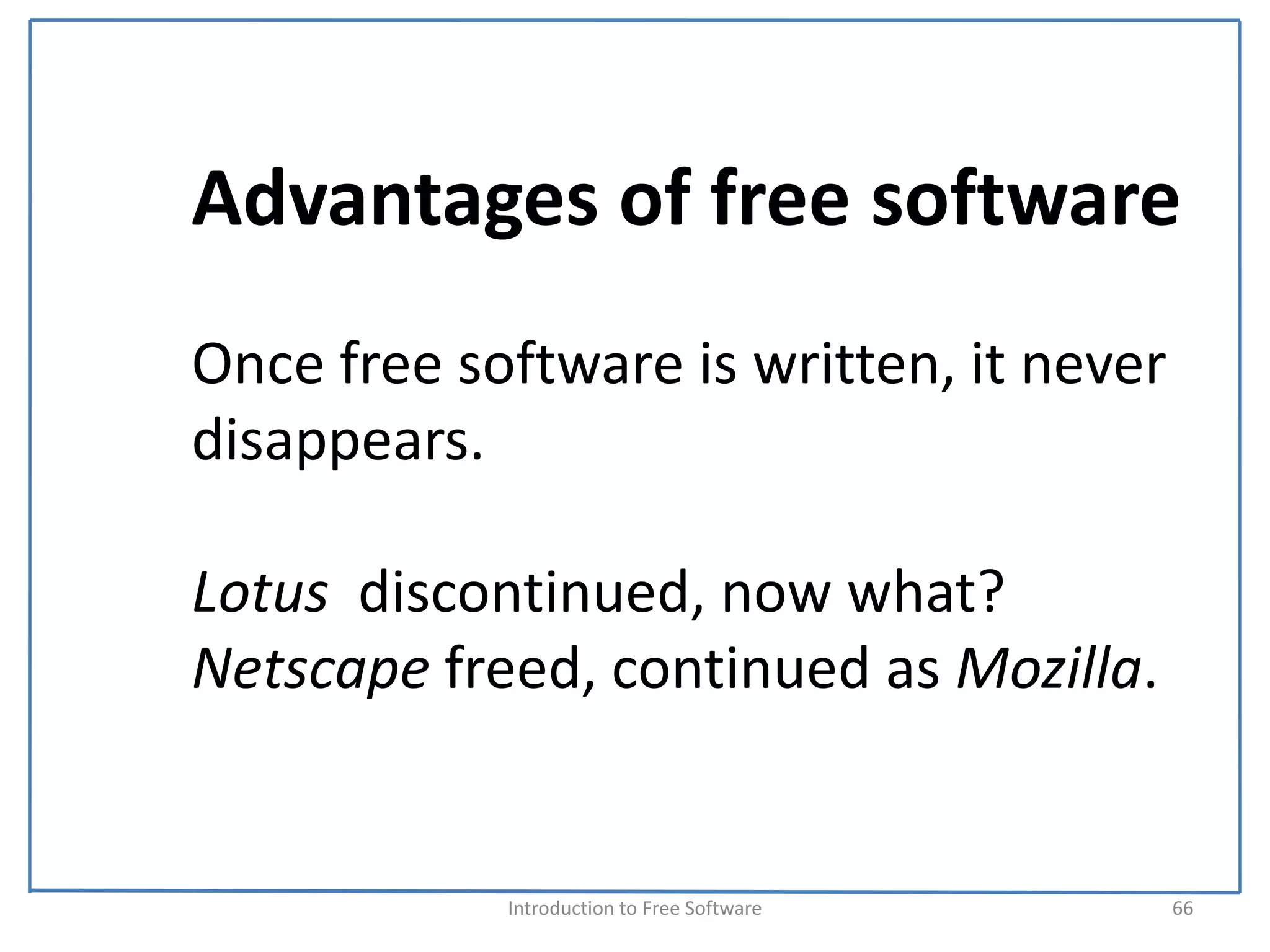 Advantages of free software
Once free software is written, it never 
disappears. 

Lotus  discontinued, now what?
Netscape freed, continued as Mozilla. 


            Introduction to Free Software    66
 