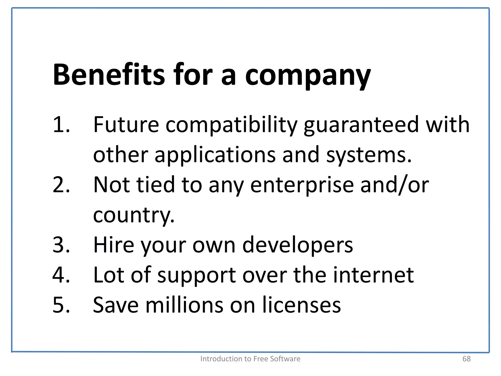 Benefits for a company
1. Future compatibility guaranteed with 
   other applications and systems.
2. Not tied to any enterprise and/or 
   country.
3. Hire your own developers
4. Lot of support over the internet
5. Save millions on licenses
             Introduction to Free Software    68
 