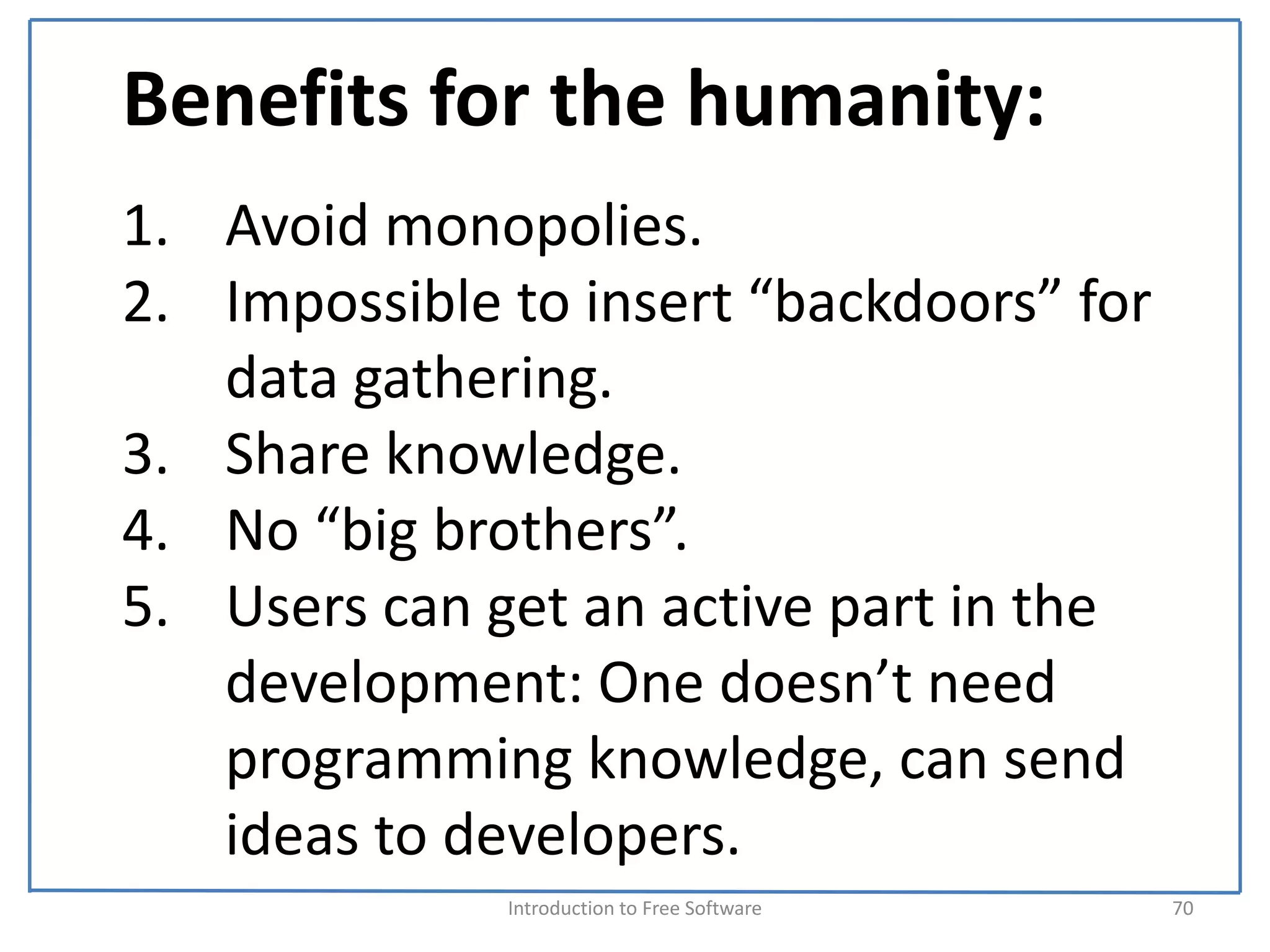Benefits for the humanity:
1. Avoid monopolies.
2. Impossible to insert “backdoors” for 
   data gathering.
3. Share knowledge.
4. No “big brothers”.
5. Users can get an active part in the 
   development: One doesn’t need 
   programming knowledge, can send 
   ideas to developers.
              Introduction to Free Software    70
 