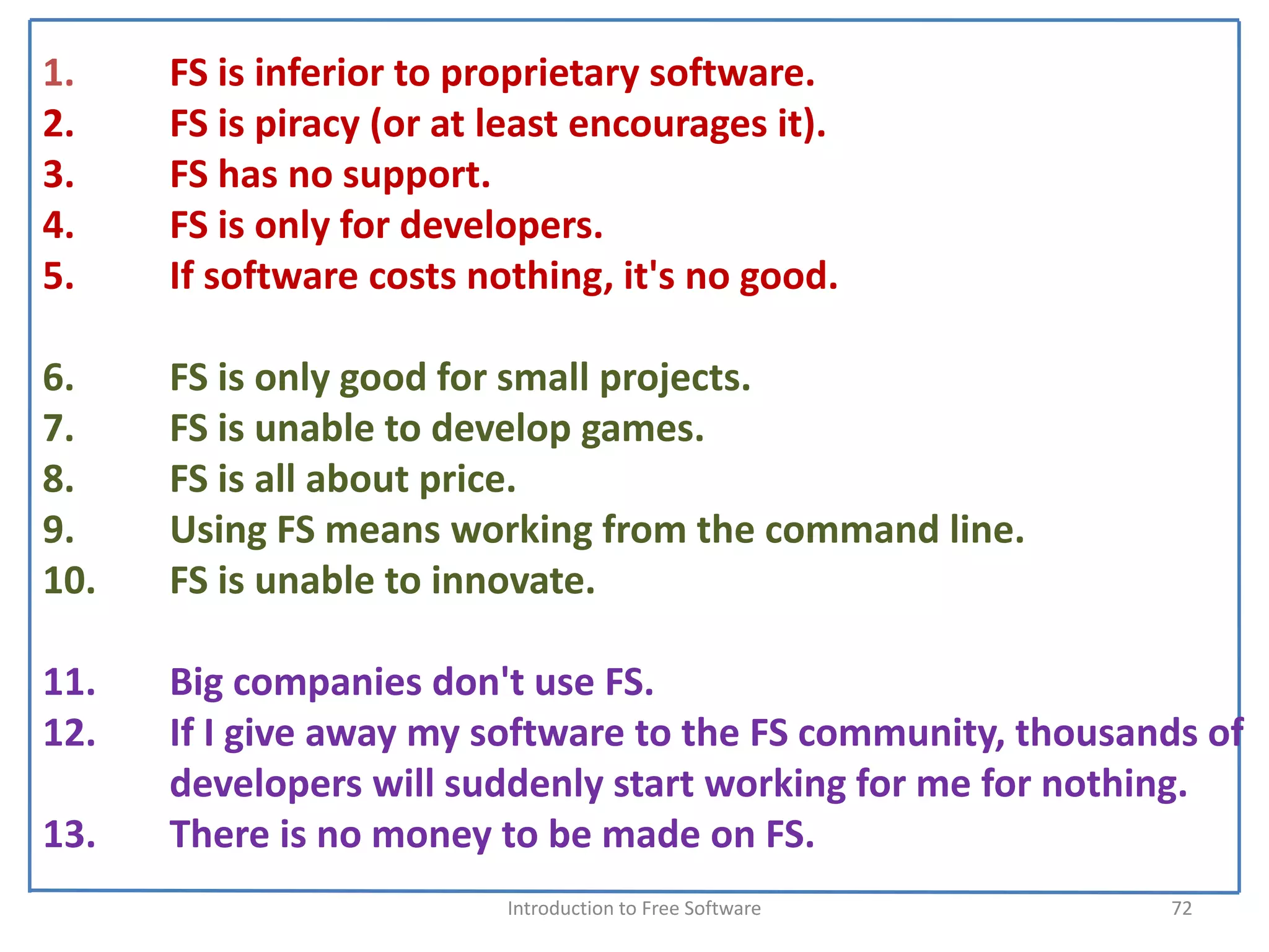 1.    FS is inferior to proprietary software.
2.    FS is piracy (or at least encourages it). 
3.    FS has no support. 
4.    FS is only for developers. 
5.    If software costs nothing, it's no good.

6.    FS is only good for small projects. 
7.    FS is unable to develop games. 
8.    FS is all about price.
9.    Using FS means working from the command line. 
10.   FS is unable to innovate.

11.   Big companies don't use FS. 
12.   If I give away my software to the FS community, thousands of 
      developers will suddenly start working for me for nothing. 
13.   There is no money to be made on FS. 
                           Introduction to Free Software      72
 