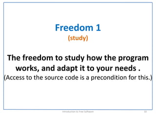 Freedom 1
                          (study)

 The freedom to study how the program 
   works, and adapt it to your needs . 
(Access to the source code is a precondition for this.)



                     Introduction to Free Software    10
 