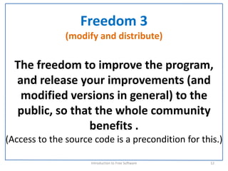Freedom 3
               (modify and distribute)

  The freedom to improve the program, 
  and release your improvements (and 
   modified versions in general) to the 
  public, so that the whole community 
                benefits . 
(Access to the source code is a precondition for this.) 

                     Introduction to Free Software    12
 